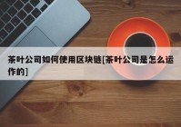 茶叶公司如何使用区块链[茶叶公司是怎么运作的]