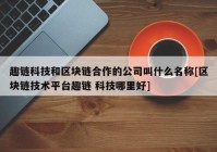 趣链科技和区块链合作的公司叫什么名称[区块链技术平台趣链 科技哪里好]