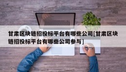 甘肃区块链招投标平台有哪些公司[甘肃区块链招投标平台有哪些公司参与]